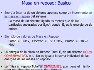 Masa en reposo : Basico Energia Interna   de un sistema aparece como un  incremento en la masa en reposo  del sistema. La masa de un sistema ligado es menos que de las particulas separadas por E b /c 2 , donde  E b  es la energia de de enlace. Ejemplo de valores de Masa en Reposo Foton = 0 MeV,  Electron = 0.511 MeV,  Proton = 938.28 MeV La energía de la Masa en Reposo Total E o  de un sistema  NO es CONSERVATIVO , p.e.  No es igual a la suma individual de las energias de las masas en reposo! La masa en reposo Total es  INVARIANTE , p.e. tiene el mismo valor en diferentes sistemas de referencia. 