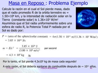 Masa en Reposo  : Problema Ejemplo Por lo tanto, el Sol pierde 4.3x10 9  kg de masa cada segundo!  A esta razón, el Sol debería agotarse de combustible después de ~ 10 11  años. Calcule la razón en el cual el Sol pierde masa, dado que el radio promedio R de la orbita  terrestre  es = 1.50×10 8  km, y la intensidad de radiación solar en la Tierra  (constante solar) is 1.36×10 3  W/m 2 Asumimos que el Sol radia uniformemente sobre una esfera de radio R, la Potencia Total P radiada   por el Sol es dado por: /s per second 