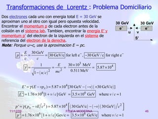 Transformaciones de  Lorentz  : Problema Domiciliario Dos  electrones  cada uno con energia total  E = 30 GeV  se aproximan uno al otro con igual pero opuesta velocidad. Encontrar el  momentum p  de cada electron antes de la colisión en el  sistema lab . Tambien, encontra r  la  energia E’ y momentum p’  del el e ctron de la izquierda en el  sistema  de referencia del  electron de la derecha . Note :  Porque  u~c, use  la  aproxima c ion E ~ pc.   