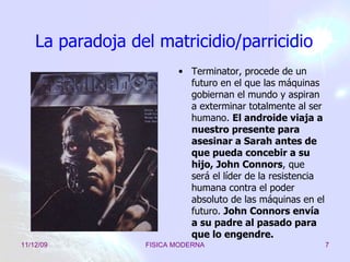 La paradoja del matricidio/parricidio Terminator, procede de un futuro en el que las máquinas gobiernan el mundo y aspiran a exterminar totalmente al ser humano.  El androide viaja a nuestro presente para asesinar a Sarah antes de que pueda concebir a su hijo, John Connors , que será el líder de la resistencia humana contra el poder absoluto de las máquinas en el futuro.  John Connors envía a su padre al pasado para que lo engendre. 