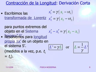 Contracción de la Longitud : Derivación Corta Escribimos las  transformada de  Lorentz  para puntos extremos del objeto en   el   Sistema “propio” S’. Resolvemos para  longitud propia   x’  de un objeto en el sistema S’. (medidos a la vez, p.e.  t 1  =  t 2 ). 