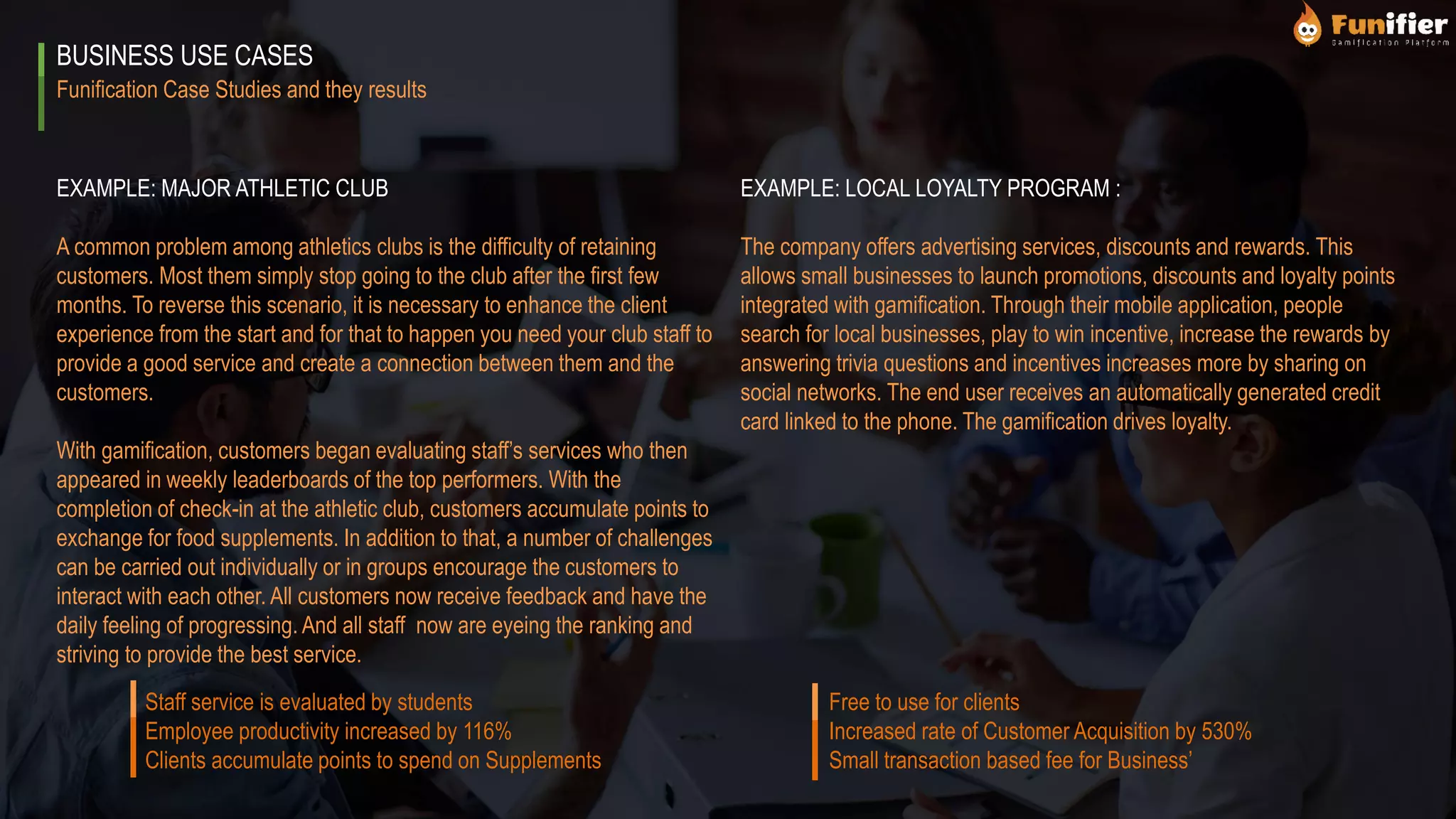 Funification Case Studies and they results
BUSINESS USE CASES
EXAMPLE: MAJOR ATHLETIC CLUB
A common problem among athletics clubs is the difficulty of retaining
customers. Most them simply stop going to the club after the first few
months. To reverse this scenario, it is necessary to enhance the client
experience from the start and for that to happen you need your club staff to
provide a good service and create a connection between them and the
customers.
With gamification, customers began evaluating staff’s services who then
appeared in weekly leaderboards of the top performers. With the
completion of check-in at the athletic club, customers accumulate points to
exchange for food supplements. In addition to that, a number of challenges
can be carried out individually or in groups encourage the customers to
interact with each other. All customers now receive feedback and have the
daily feeling of progressing. And all staff now are eyeing the ranking and
striving to provide the best service.
EXAMPLE: LOCAL LOYALTY PROGRAM :
The company offers advertising services, discounts and rewards. This
allows small businesses to launch promotions, discounts and loyalty points
integrated with gamification. Through their mobile application, people
search for local businesses, play to win incentive, increase the rewards by
answering trivia questions and incentives increases more by sharing on
social networks. The end user receives an automatically generated credit
card linked to the phone. The gamification drives loyalty.
Staff service is evaluated by students
Employee productivity increased by 116%
Clients accumulate points to spend on Supplements
Free to use for clients
Increased rate of Customer Acquisition by 530%
Small transaction based fee for Business’
 