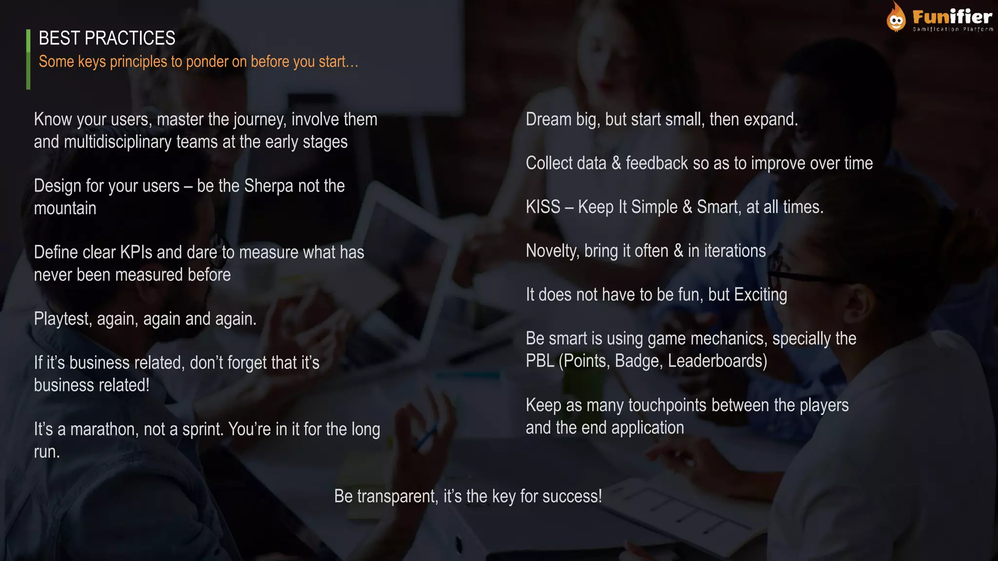 Some keys principles to ponder on before you start…
BEST PRACTICES
Know your users, master the journey, involve them
and multidisciplinary teams at the early stages
Design for your users – be the Sherpa not the
mountain
Define clear KPIs and dare to measure what has
never been measured before
Playtest, again, again and again.
Dream big, but start small, then expand.
Collect data & feedback so as to improve over time
KISS – Keep It Simple & Smart, at all times.
Novelty, bring it often & in iterations
If it’s business related, don’t forget that it’s
business related!
It’s a marathon, not a sprint. You’re in it for the long
run.
Be transparent, it’s the key for success!
It does not have to be fun, but Exciting
Be smart is using game mechanics, specially the
PBL (Points, Badge, Leaderboards)
Keep as many touchpoints between the players
and the end application
 