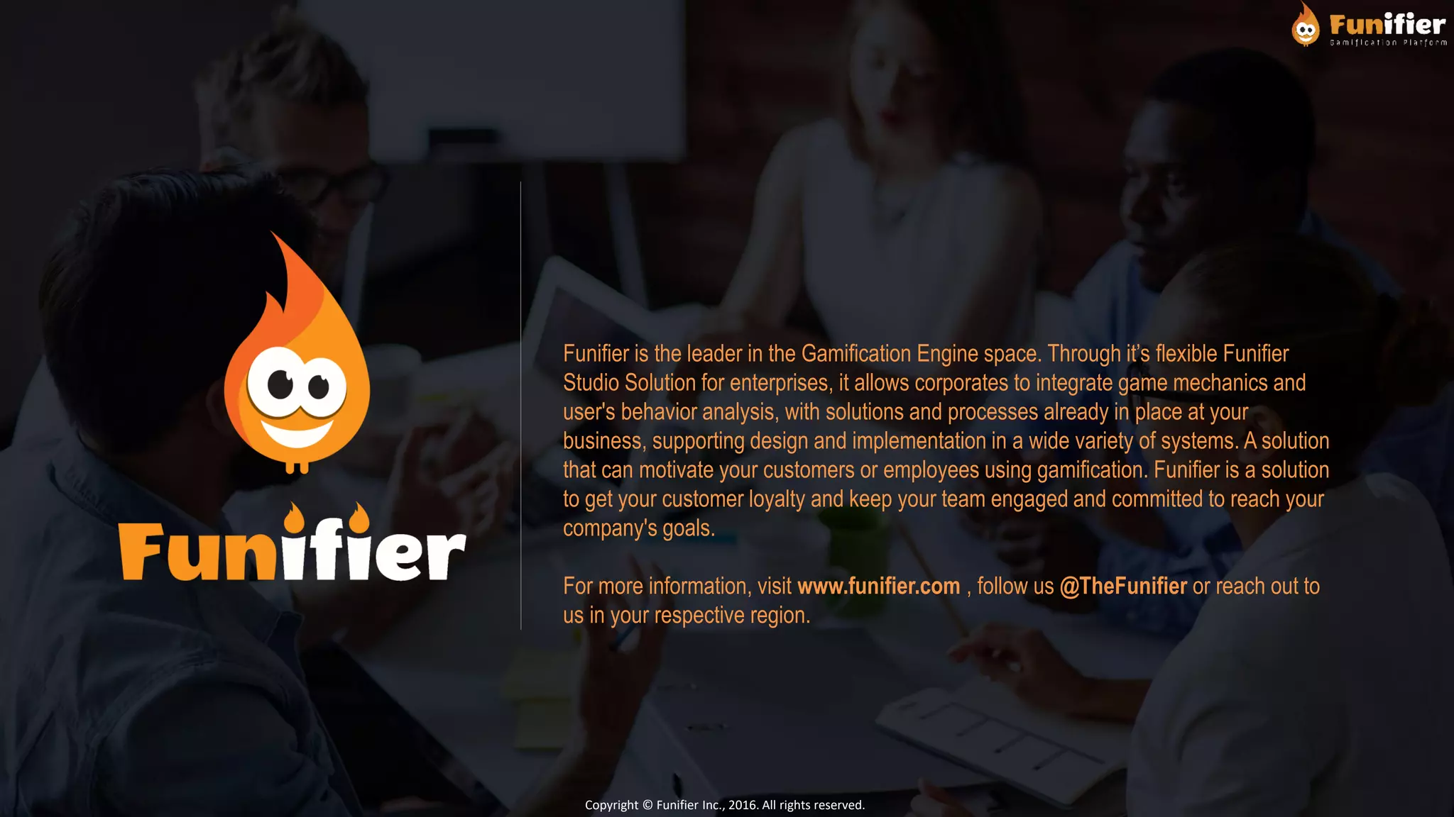 Funifier is the leader in the Gamification Engine space. Through it’s flexible Funifier
Studio Solution for enterprises, it allows corporates to integrate game mechanics and
user's behavior analysis, with solutions and processes already in place at your
business, supporting design and implementation in a wide variety of systems. A solution
that can motivate your customers or employees using gamification. Funifier is a solution
to get your customer loyalty and keep your team engaged and committed to reach your
company's goals.
For more information, visit www.funifier.com , follow us @TheFunifier or reach out to
us in your respective region.
Copyright © Funifier Inc., 2016. All rights reserved.
 
