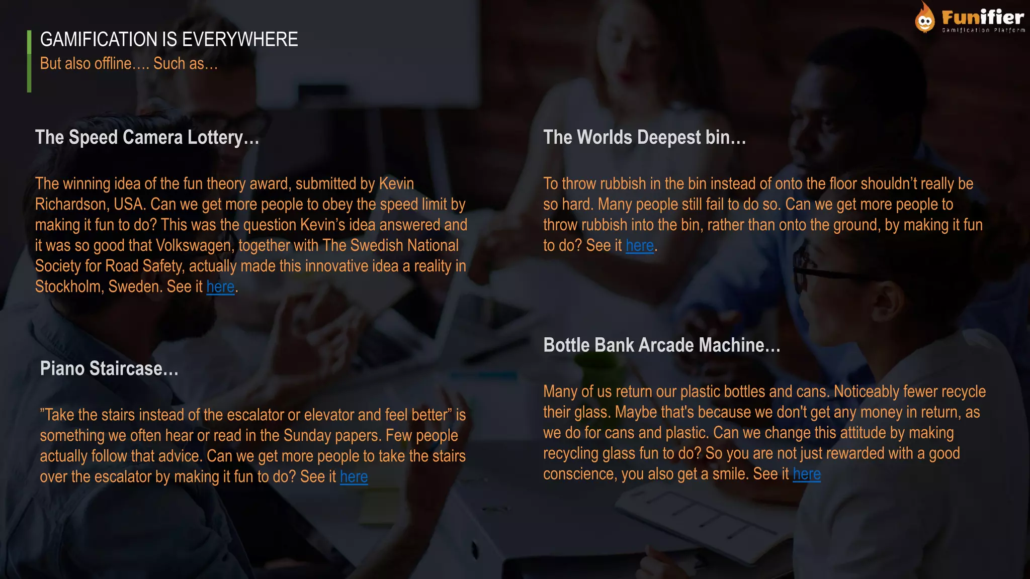 But also offline…. Such as…
GAMIFICATION IS EVERYWHERE
The Worlds Deepest bin…
To throw rubbish in the bin instead of onto the floor shouldn’t really be
so hard. Many people still fail to do so. Can we get more people to
throw rubbish into the bin, rather than onto the ground, by making it fun
to do? See it here.
Piano Staircase…
”Take the stairs instead of the escalator or elevator and feel better” is
something we often hear or read in the Sunday papers. Few people
actually follow that advice. Can we get more people to take the stairs
over the escalator by making it fun to do? See it here
The Speed Camera Lottery…
The winning idea of the fun theory award, submitted by Kevin
Richardson, USA. Can we get more people to obey the speed limit by
making it fun to do? This was the question Kevin’s idea answered and
it was so good that Volkswagen, together with The Swedish National
Society for Road Safety, actually made this innovative idea a reality in
Stockholm, Sweden. See it here.
Bottle Bank Arcade Machine…
Many of us return our plastic bottles and cans. Noticeably fewer recycle
their glass. Maybe that's because we don't get any money in return, as
we do for cans and plastic. Can we change this attitude by making
recycling glass fun to do? So you are not just rewarded with a good
conscience, you also get a smile. See it here
 