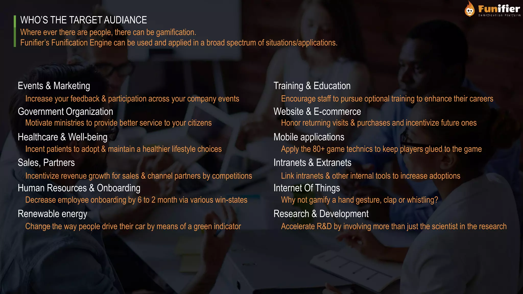 Where ever there are people, there can be gamification.
Funifier’s Funification Engine can be used and applied in a broad spectrum of situations/applications.
WHO’S THE TARGET AUDIANCE
Events & Marketing
Government Organization
Healthcare & Well-being
Sales, Partners
Human Resources & Onboarding
Renewable energy
Training & Education
Website & E-commerce
Mobile applications
Intranets & Extranets
Internet Of Things
Research & Development
Increase your feedback & participation across your company events
Motivate ministries to provide better service to your citizens
Incent patients to adopt & maintain a healthier lifestyle choices
Incentivize revenue growth for sales & channel partners by competitions
Decrease employee onboarding by 6 to 2 month via various win-states
Change the way people drive their car by means of a green indicator
Encourage staff to pursue optional training to enhance their careers
Honor returning visits & purchases and incentivize future ones
Apply the 80+ game technics to keep players glued to the game
Link intranets & other internal tools to increase adoptions
Why not gamify a hand gesture, clap or whistling?
Accelerate R&D by involving more than just the scientist in the research
 
