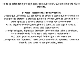 Pode-se aprender muito com esses conteúdos de CPL, eu mesmo tiro muito
proveito.
3° Passo - Recomendar Seus Produtos
Depois que você criou sua sequência de emails e seguiu tudo certinho até
aqui precisa oferecer o produto que deseja vender, sim, se você não dizer
para a pessoa o quê ela precisa fazer elas não vão comprar.
O seu objetivo é vender, para ganhar a comissão caso seja afiliado ou
ganhar a venda caso seja produtor.
Isso é psicológico, as pessoas precisam ser orientadas sobre o quê fazer,
caso contrário não farão nada, pelo menos a maioria delas.
Use setas, gráficos, tudo o quê for lhe ajudar neste sentido.
Você precisa ser "agressivo" neste ponto, quando falo agressivo não estou
dizendo para bater no seu prospecto, rsrsrs.
 