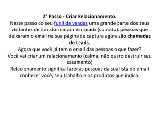 2° Passo - Criar Relacionamento.
Neste passo do seu funil de vendas uma grande parte dos seus
visitantes de transformaram em Leads (contato), pessoas que
deixaram o email na sua página de captura agora são chamadas
de Leads.
Agora que você já tem o email das pessoas o que fazer?
Você vai criar um relacionamento (calma, não quero destruir seu
casamento)
Relacionamento significa fazer as pessoas da sua lista de email
conhecer você, seu trabalho e os produtos que indica.
 