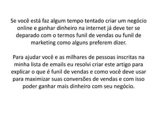 Se você está faz algum tempo tentado criar um negócio
online e ganhar dinheiro na internet já deve ter se
deparado com o termos funil de vendas ou funil de
marketing como alguns preferem dizer.
Para ajudar você e as milhares de pessoas inscritas na
minha lista de emails eu resolvi criar este artigo para
explicar o que é funil de vendas e como você deve usar
para maximizar suas conversões de vendas e com isso
poder ganhar mais dinheiro com seu negócio.
 