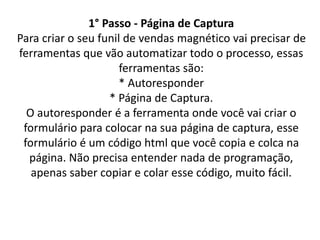 1° Passo - Página de Captura
Para criar o seu funil de vendas magnético vai precisar de
ferramentas que vão automatizar todo o processo, essas
ferramentas são:
* Autoresponder
* Página de Captura.
O autoresponder é a ferramenta onde você vai criar o
formulário para colocar na sua página de captura, esse
formulário é um código html que você copia e colca na
página. Não precisa entender nada de programação,
apenas saber copiar e colar esse código, muito fácil.
 