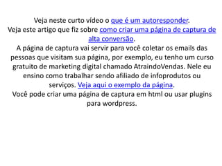 Veja neste curto vídeo o que é um autoresponder.
Veja este artigo que fiz sobre como criar uma página de captura de
alta conversão.
A página de captura vai servir para você coletar os emails das
pessoas que visitam sua página, por exemplo, eu tenho um curso
gratuito de marketing digital chamado AtraindoVendas. Nele eu
ensino como trabalhar sendo afiliado de infoprodutos ou
serviços. Veja aqui o exemplo da página.
Você pode criar uma página de captura em html ou usar plugins
para wordpress.
 