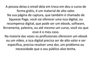 A pessoa deixa o email dela em troca em dou o curso de
forma grátis, é um material de alto valor.
Na sua página de captura, que também é chamado de
Squeeze Page, você vai oferecer uma isca digital, ou
recompensa digital, que pode ser um ebook, software,
ferramenta, palestra, ou até mesmo um curso, você viu que
esse é o meu caso.
Na maioria das vezes os profissionais oferecem um ebook
ou um vídeo, a isca digital precisa ser de alto valor e ser
específica, precisa resolver uma dor, um problema ou
necessidade que o seu público alvo tenha.
 