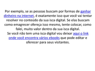 Por exemplo, se as pessoas buscam por formas de ganhar
dinheiro na internet, é exatamente isso que você vai tentar
resolver no conteúdo da sua isca digital. Se elas buscam
como emagrecer ofereça isso mesmo, tente colocar, como
falei, muito valor dentro da sua isca digital.
Se você não tem uma isca digital vou deixar aqui o link
onde você encontra vários ebooks que pode editar e
oferecer para seus visitantes.
 
