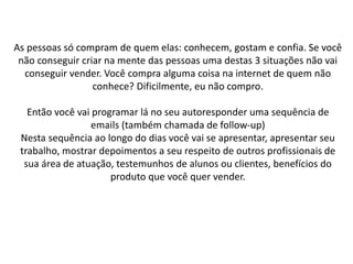 As pessoas só compram de quem elas: conhecem, gostam e confia. Se você
não conseguir criar na mente das pessoas uma destas 3 situações não vai
conseguir vender. Você compra alguma coisa na internet de quem não
conhece? Dificilmente, eu não compro.
Então você vai programar lá no seu autoresponder uma sequência de
emails (também chamada de follow-up)
Nesta sequência ao longo do dias você vai se apresentar, apresentar seu
trabalho, mostrar depoimentos a seu respeito de outros profissionais de
sua área de atuação, testemunhos de alunos ou clientes, benefícios do
produto que você quer vender.
 