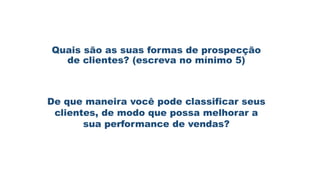 Quais são as suas formas de prospecção
de clientes? (escreva no mínimo 5)
De que maneira você pode classificar seus
clientes, de modo que possa melhorar a
sua performance de vendas?
 