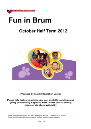 Fun in Brum
                October Half Term 2012




                  Produced by Family Information Service

Please note that some activities are only available to children and
   young people living in specific areas. Please contact activity
                 organisers to check availability.



 Family Information Service, PO Box 16507, Birmingham, B2 2EX Telephone: 0121 303 3521
 Email: familyinformation@birmingham.gov.uk Website: www.birmingham.gov.uk/fis

                                             Page 1 of 36
 