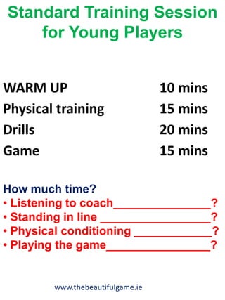 www.thebeautifulgame.ie
Standard Training Session
for Young Players
How much time?
• Listening to coach_______________?
• Standing in line _________________?
• Physical conditioning ____________?
• Playing the game________________?
WARM UP 10 mins
Physical training 15 mins
Drills 20 mins
Game 15 mins
 