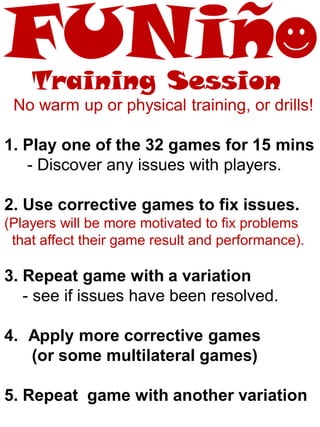 No warm up or physical training, or drills!
1. Play one of the 32 games for 15 mins
- Discover any issues with players.
2. Use corrective games to fix issues.
(Players will be more motivated to fix problems
that affect their game result and performance).
3. Repeat game with a variation
- see if issues have been resolved.
4. Apply more corrective games
(or some multilateral games)
5. Repeat game with another variation
Training Session
 