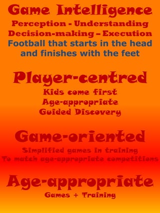 Game Intelligence
Perception - Understanding
Decision-making – Execution
Football that starts in the head
and finishes with the feet
Player-centred
Kids come first
Age-appropriate
Guided Discovery
Game-oriented
Simplified games in training
To match age-appropriate competitions
Age-appropriate
Games + Training
 