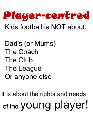 Player-centred
Kids football is NOT about:
Dad’s (or Mums)
The Coach
The Club
The League
Or anyone else
It is about the rights and needs
of the young player!
 