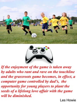 If the enjoyment of the game is taken away
by adults who rant and rave on the touchline
and the grassroots game becomes, in effect, a
computer game controlled by dad’s, the
opportunity for young players to plant the
seeds of a lifelong love affair with the game
will be diminished.
Les Howie
 