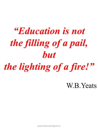 www.thebeautifulgame.ie
“Education is not
the filling of a pail,
but
the lighting of a fire!”
W.B.Yeats
 