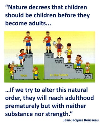 …If we try to alter this natural
order, they will reach adulthood
prematurely but with neither
substance nor strength.”
Jean-Jacques Rousseau
“Nature decrees that children
should be children before they
become adults...
 
