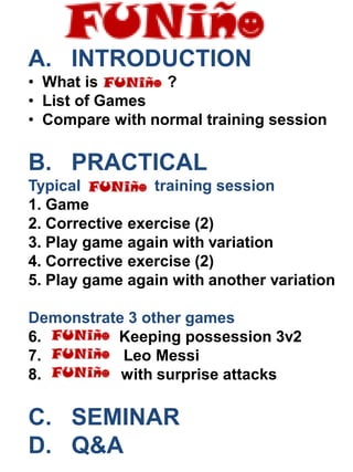 A. INTRODUCTION
• What is ?
• List of Games
• Compare with normal training session
B. PRACTICAL
Typical training session
1. Game
2. Corrective exercise (2)
3. Play game again with variation
4. Corrective exercise (2)
5. Play game again with another variation
Demonstrate 3 other games
6. Keeping possession 3v2
7. Leo Messi
8. with surprise attacks
C. SEMINAR
D. Q&A
 