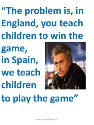 “The problem is, in
England, you teach
children to win the
game,
www.thebeautifulgame.ie
in Spain,
we teach
children
to play the game”
 