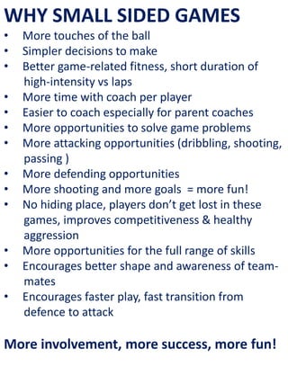 WHY SMALL SIDED GAMES
• More touches of the ball
• Simpler decisions to make
• Better game-related fitness, short duration of
high-intensity vs laps
• More time with coach per player
• Easier to coach especially for parent coaches
• More opportunities to solve game problems
• More attacking opportunities (dribbling, shooting,
passing )
• More defending opportunities
• More shooting and more goals = more fun!
• No hiding place, players don’t get lost in these
games, improves competitiveness & healthy
aggression
• More opportunities for the full range of skills
• Encourages better shape and awareness of team-
mates
• Encourages faster play, fast transition from
defence to attack
More involvement, more success, more fun!
 