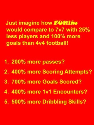 Just imagine how FUNiño
would compare to 7v7 with 25%
less players and 100% more
goals than 4v4 football!
1. 200% more passes?
2. 400% more Scoring Attempts?
3. 700% more Goals Scored?
4. 400% more 1v1 Encounters?
5. 500% more Dribbling Skills?
 