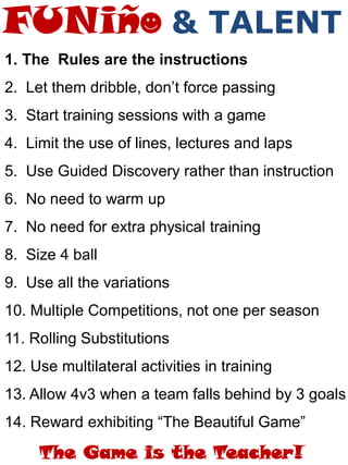 1. The Rules are the instructions
2. Let them dribble, don’t force passing
3. Start training sessions with a game
4. Limit the use of lines, lectures and laps
5. Use Guided Discovery rather than instruction
6. No need to warm up
7. No need for extra physical training
8. Size 4 ball
9. Use all the variations
10. Multiple Competitions, not one per season
11. Rolling Substitutions
12. Use multilateral activities in training
13. Allow 4v3 when a team falls behind by 3 goals
14. Reward exhibiting “The Beautiful Game”
The Game is the Teacher!
& TALENT
 