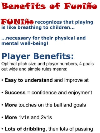 recognizes that playing
is like breathing to children…
…necessary for their physical and
mental well-being!
Player Benefits:
Optimal pitch size and player numbers, 4 goals
out wide and simple rules means:
• Easy to understand and improve at
• Success = confidence and enjoyment
• More touches on the ball and goals
• More 1v1s and 2v1s
• Lots of dribbling, then lots of passing
Benefits of Funiño
 