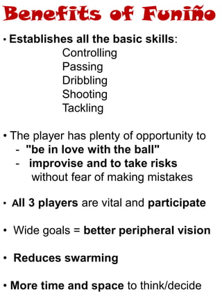 • Establishes all the basic skills:
Controlling
Passing
Dribbling
Shooting
Tackling
• The player has plenty of opportunity to
- "be in love with the ball"
- improvise and to take risks
without fear of making mistakes
• All 3 players are vital and participate
• Wide goals = better peripheral vision
• Reduces swarming
• More time and space to think/decide
Benefits of Funiño
 