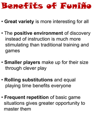 • Great variety is more interesting for all
• The positive environment of discovery
instead of instruction is much more
stimulating than traditional training and
games
• Smaller players make up for their size
through clever play
• Rolling substitutions and equal
playing time benefits everyone
• Frequent repetition of basic game
situations gives greater opportunity to
master them
Benefits of Funiño
 