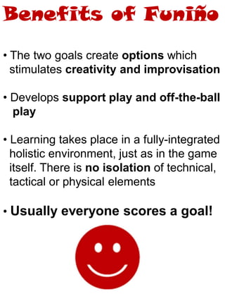 • The two goals create options which
stimulates creativity and improvisation
• Develops support play and off-the-ball
play
• Learning takes place in a fully-integrated
holistic environment, just as in the game
itself. There is no isolation of technical,
tactical or physical elements
• Usually everyone scores a goal!
Benefits of Funiño
 