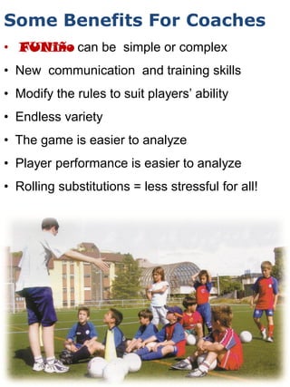 Some Benefits For Coaches
• FUNiño can be simple or complex
• New communication and training skills
• Modify the rules to suit players’ ability
• Endless variety
• The game is easier to analyze
• Player performance is easier to analyze
• Rolling substitutions = less stressful for all!
 