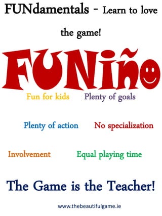 FUNdamentals - Learn to love
the game!
Fun for kids Plenty of goals
Plenty of action No specialization
Involvement Equal playing time
The Game is the Teacher!
www.thebeautifulgame.ie
 