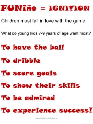 www.thebeautifulgame.ie
Children must fall in love with the game
What do young kids 7-9 years of age want most?
To have the ball
To dribble
To score goals
To show their skills
To be admired
To experience success!
= IGNITION
 