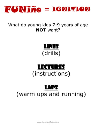 www.thebeautifulgame.ie
What do young kids 7-9 years of age
NOT want?
Lines
(drills)
Lectures
(instructions)
Laps
(warm ups and running)
= IGNITION
 