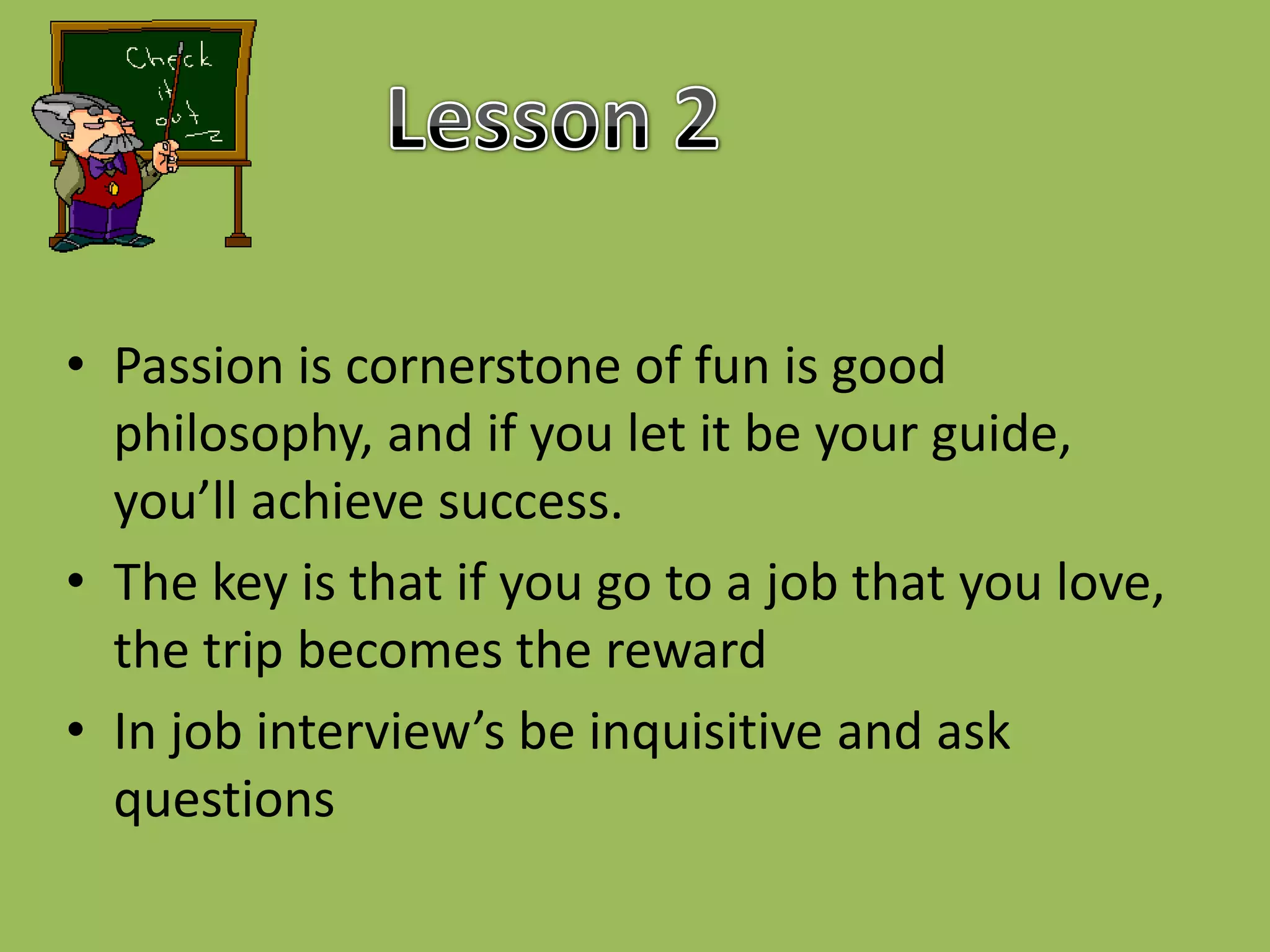 Lesson 2Passion is cornerstone of fun is good philosophy, and if you let it be your guide, you’ll achieve success.The key is that if you go to a job that you love, the trip becomes the rewardIn job interview’s be inquisitive and ask questions 
