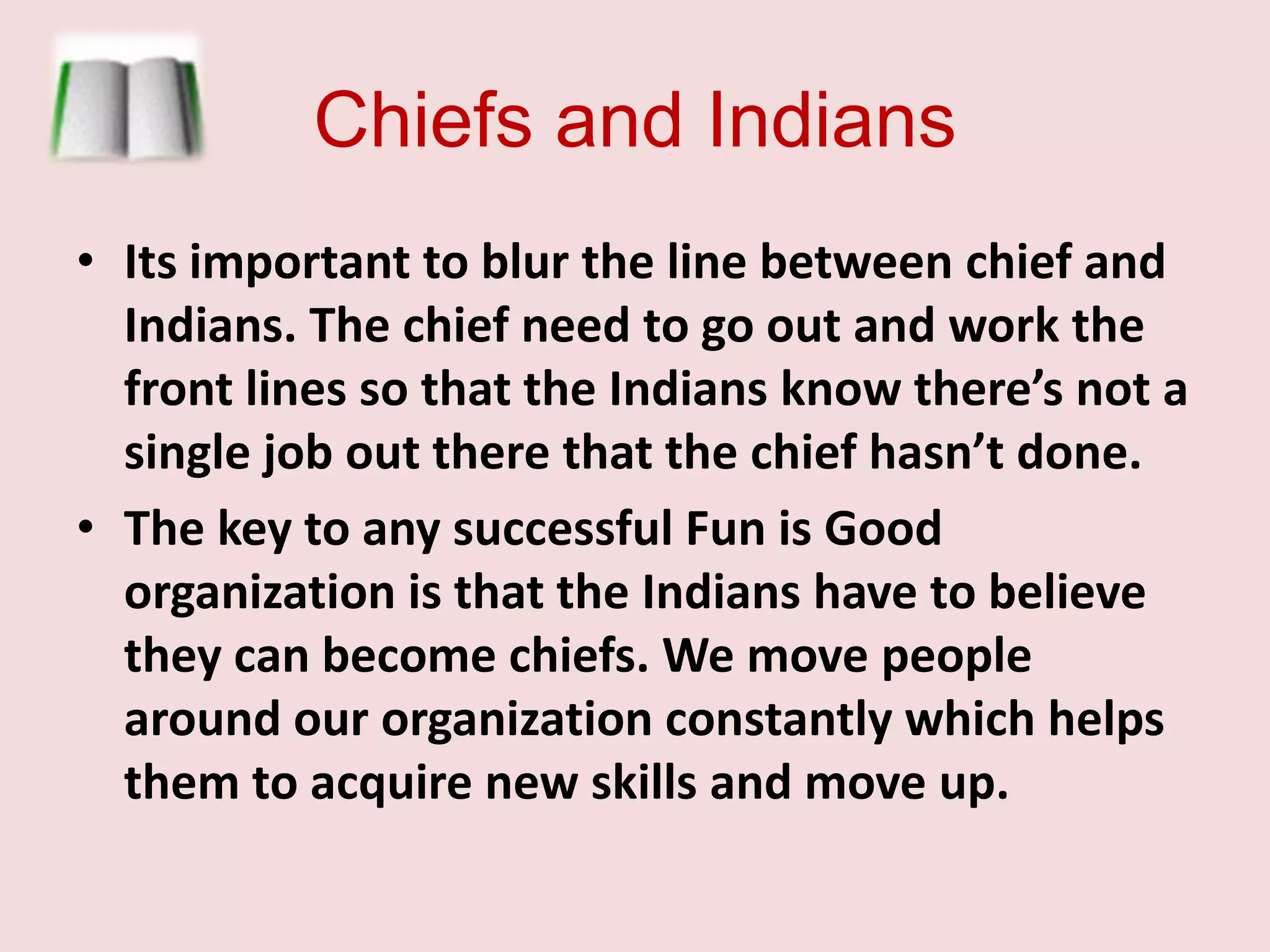 Chiefs and IndiansIts important to blur the line between chief and Indians. The chief need to go out and work the front lines so that the Indians know there’s not a single job out there that the chief hasn’t done.  The key to any successful Fun is Good organization is that the Indians have to believe they can become chiefs. We move people around our organization constantly which helps them to acquire new skills and move up. 