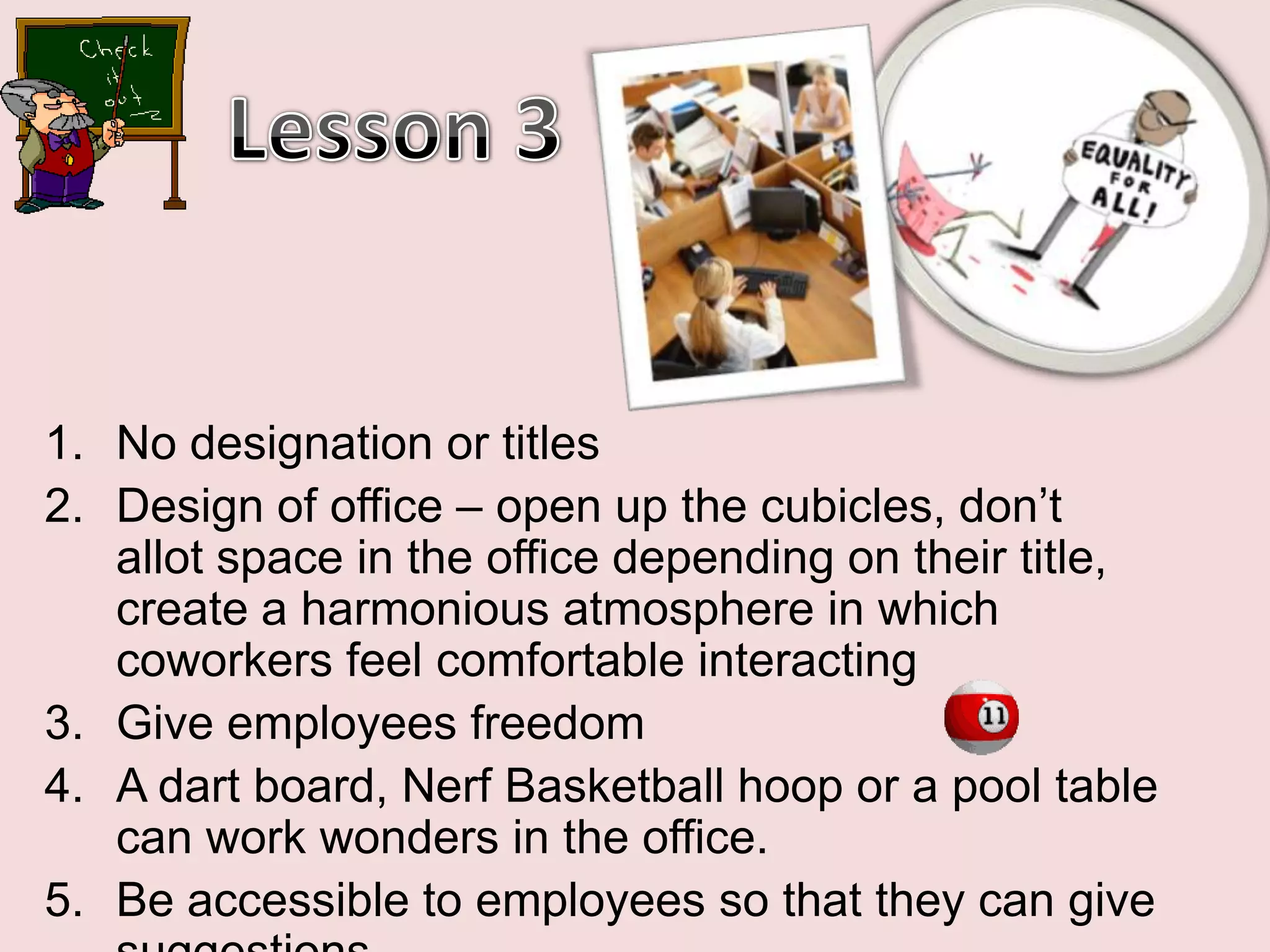 Lesson 3No designation or titlesDesign of office – open up the cubicles, don’t allot space in the office depending on their title, create a harmonious atmosphere in which coworkers feel comfortable interactingGive employees freedomA dart board, Nerf Basketball hoop or a pool table       can work wonders in the office. Be accessible to employees so that they can give suggestions