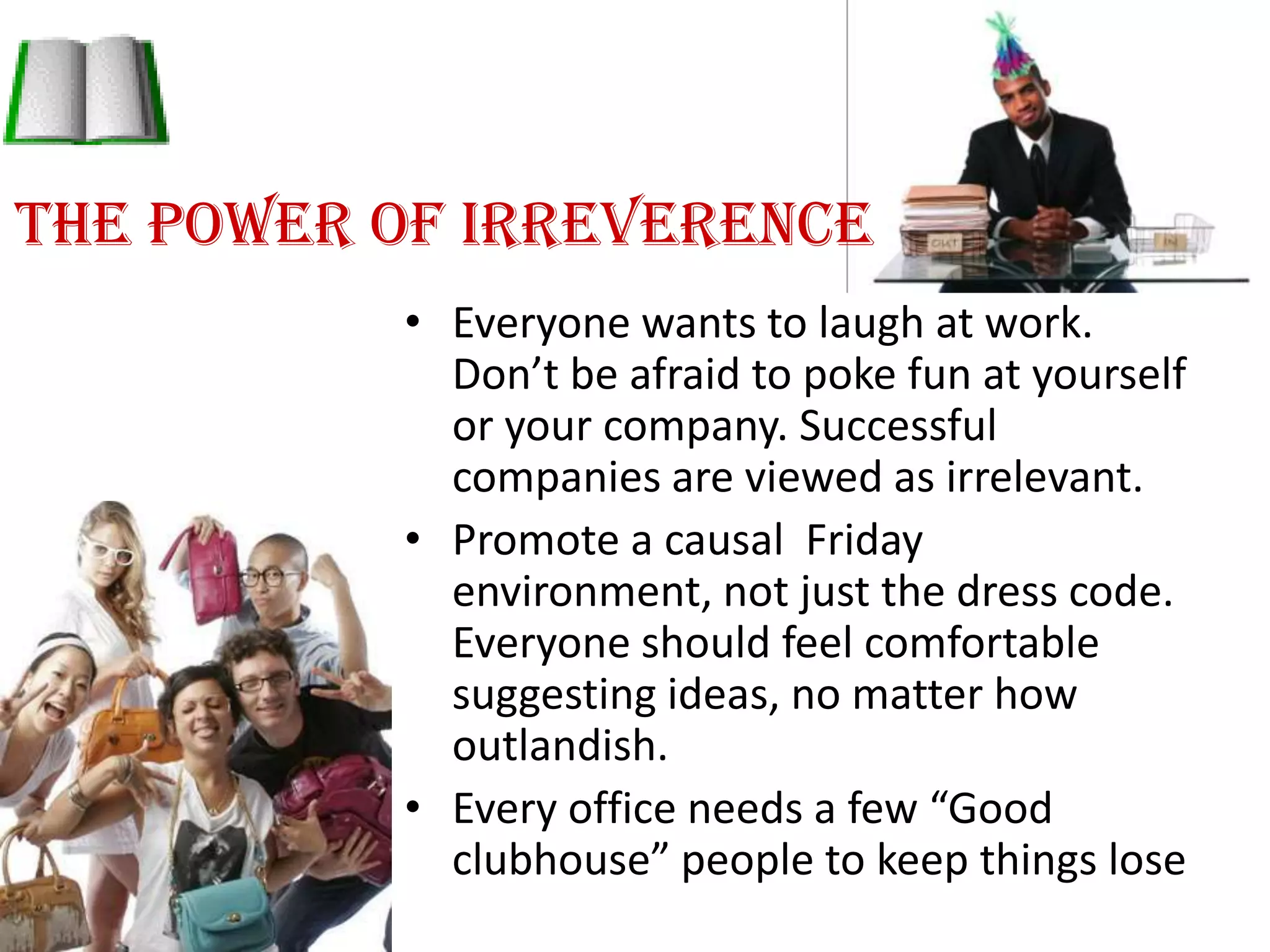 The power of IrreverenceEveryone wants to laugh at work. Don’t be afraid to poke fun at yourself or your company. Successful companies are viewed as irrelevant. Promote a causal  Friday environment, not just the dress code. Everyone should feel comfortable suggesting ideas, no matter how outlandish.Every office needs a few “Good clubhouse” people to keep things lose