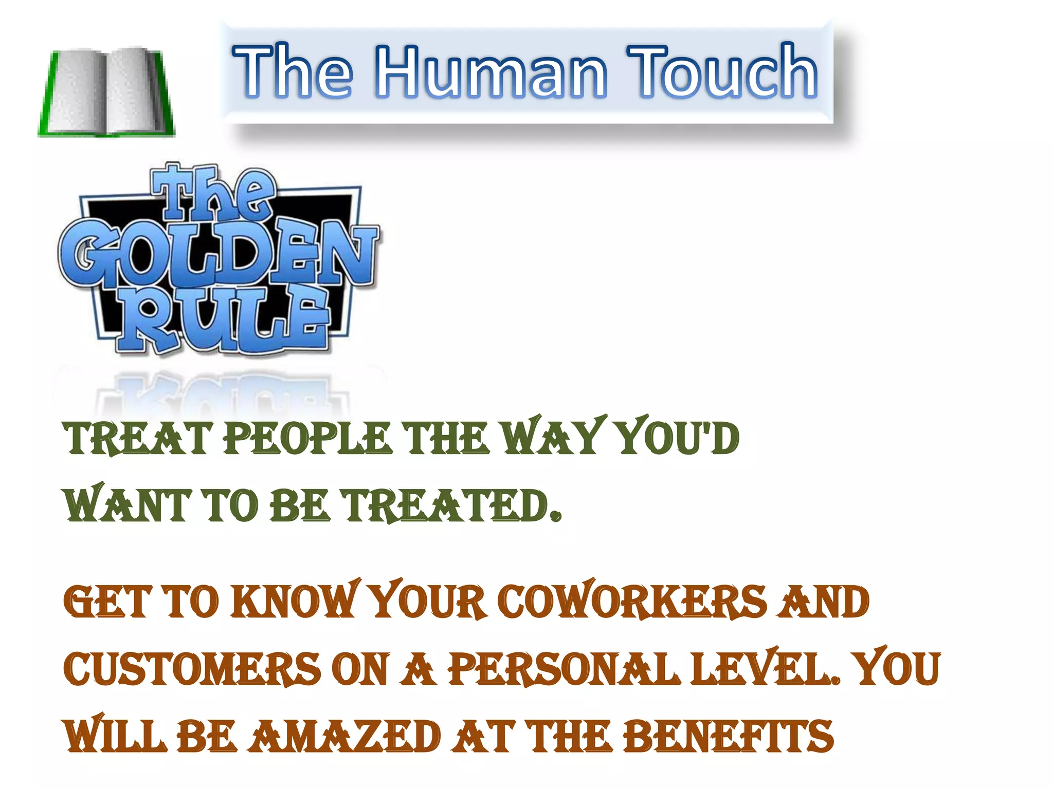 The Human TouchTreat people the way you'd want to be treated.Get to know your coworkers and customers on a personal level. You will be amazed at the benefits