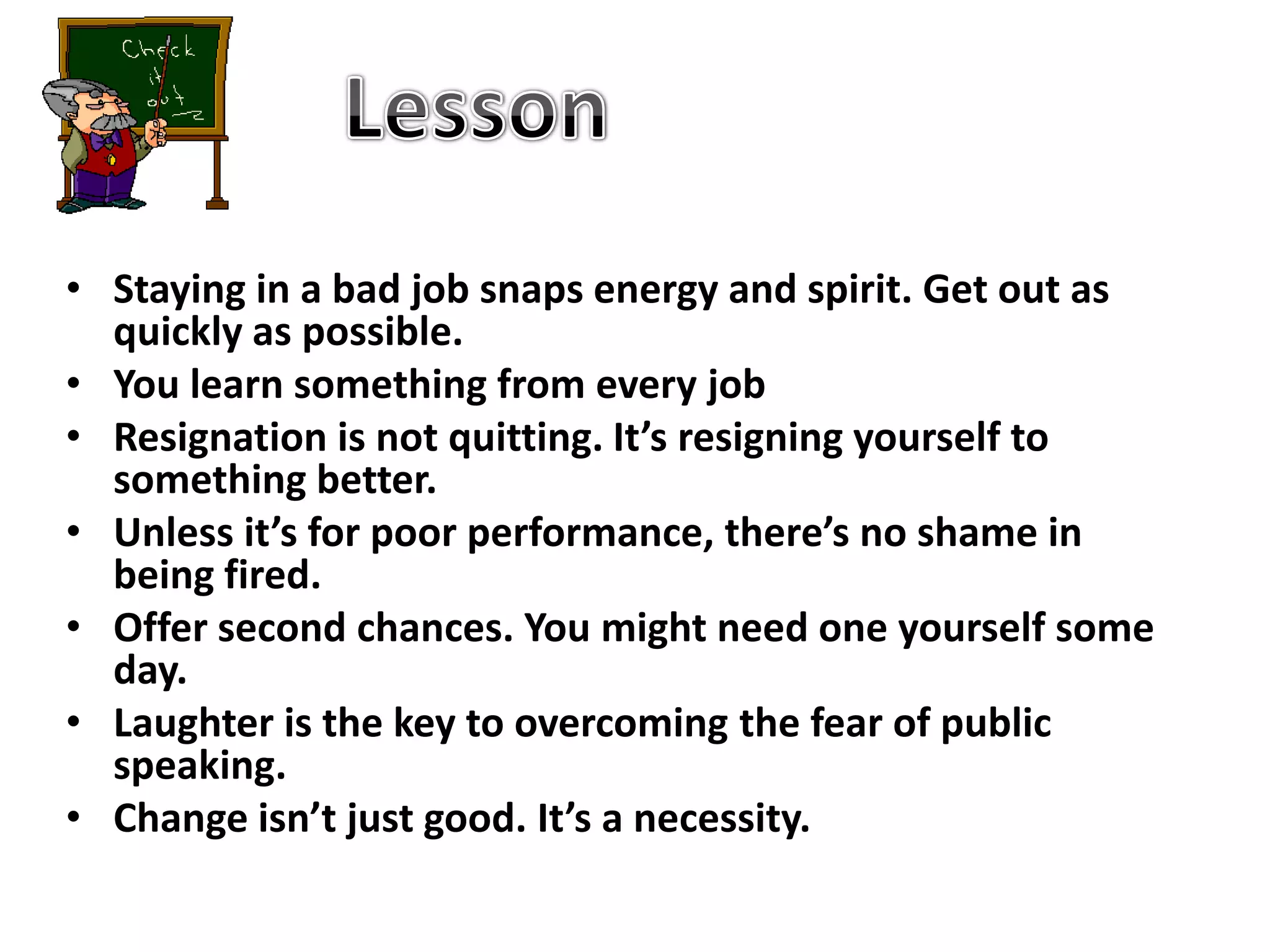 Lesson Staying in a bad job snaps energy and spirit. Get out as quickly as possible. You learn something from every jobResignation is not quitting. It’s resigning yourself to something better.Unless it’s for poor performance, there’s no shame in being fired.Offer second chances. You might need one yourself some day. Laughter is the key to overcoming the fear of public speaking.Change isn’t just good. It’s a necessity.