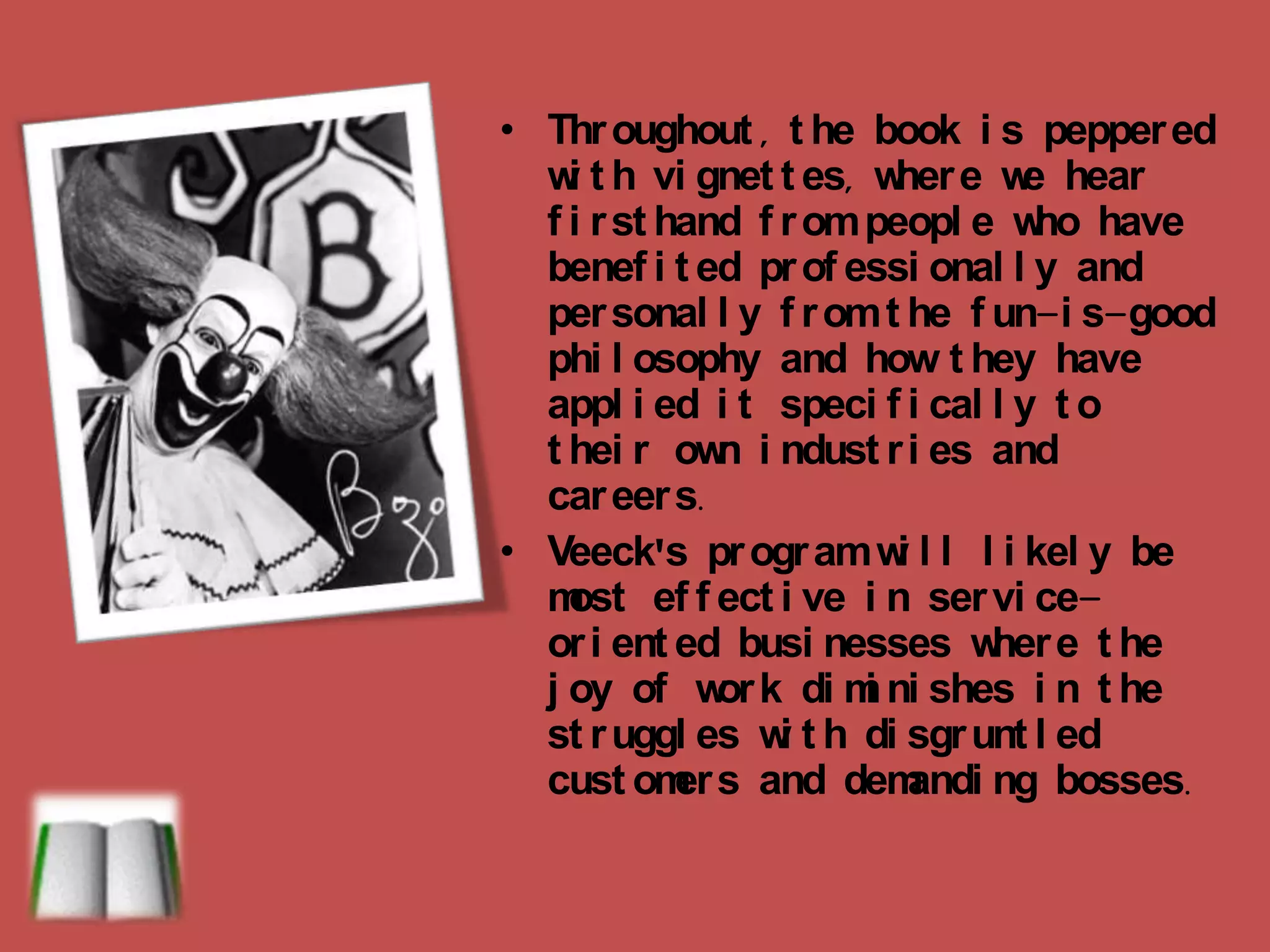 Throughout, the book is peppered with vignettes, where we hear firsthand from people who have benefited professionally and personally from the fun-is-good philosophy and how they have applied it specifically to their own industries and careers.Veeck'sprogram will likely be most effective in service-oriented businesses where the joy of work diminishes in the struggles with disgruntled customers and demanding bosses.  