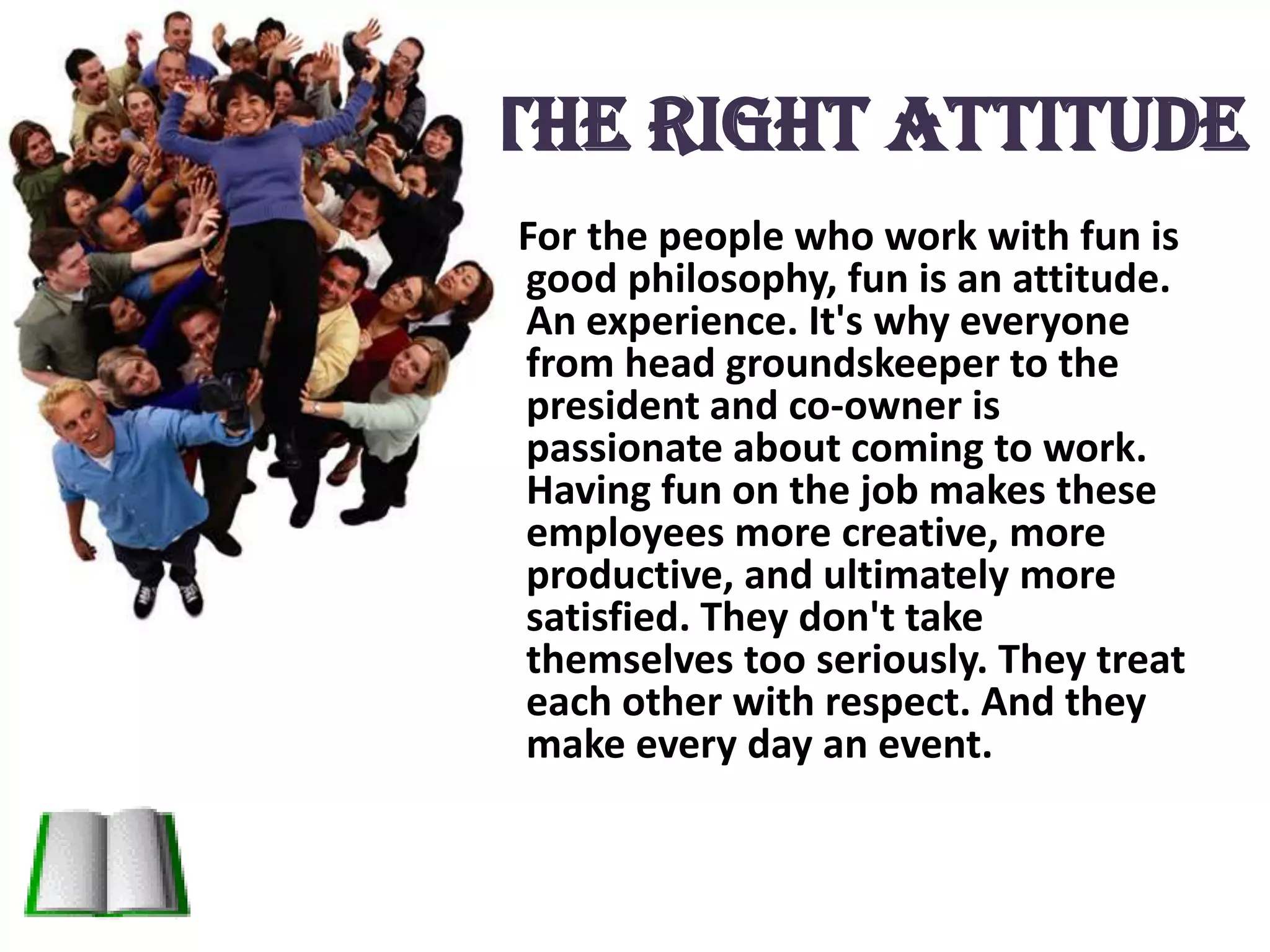 The Right attitudeFor the people who work with fun is good philosophy, fun is an attitude. An experience. It's why everyone from head groundskeeper to the president and co-owner is passionate about coming to work. Having fun on the job makes these employees more creative, more productive, and ultimately more satisfied. They don't take themselves too seriously. They treat each other with respect. And they make every day an event.