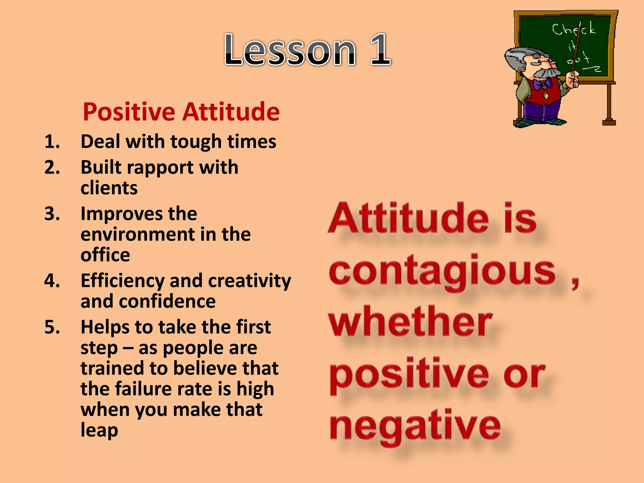 Lesson 1Positive Attitude Deal with tough timesBuilt rapport with clientsImproves the environment in the officeEfficiency and creativity and confidenceHelps to take the first step – as people are trained to believe that the failure rate is high when you make that leapAttitude is contagious , whether positive or negative
