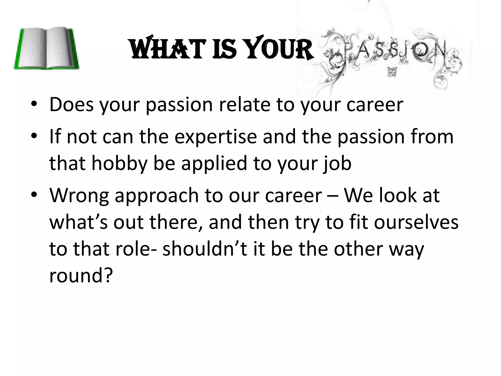 What is your Does your passion relate to your careerIf not can the expertise and the passion from that hobby be applied to your jobWrong approach to our career – We look at what’s out there, and then try to fit ourselves to that role- shouldn’t it be the other way round? 